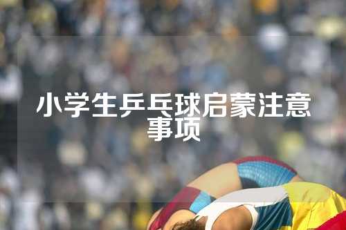 小学生乒乓球启蒙注意事项