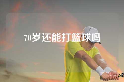 70岁还能打篮球吗