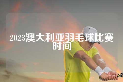 2023澳大利亚羽毛球比赛时间