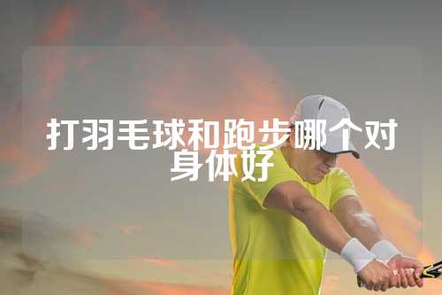 打羽毛球和跑步哪个对身体好