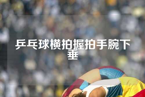 乒乓球横拍握拍手腕下垂