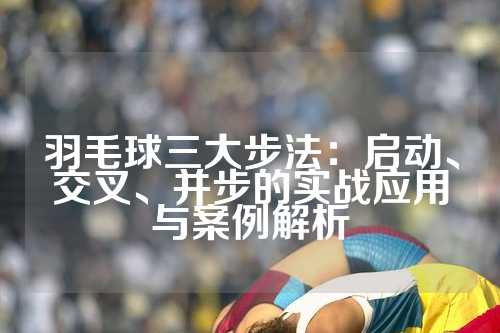 羽毛球三大步法：启动、交叉、并步的实战应用与案例解析