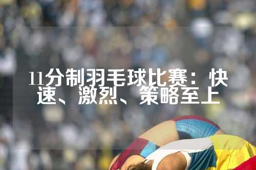 11分制羽毛球比赛：快速、激烈、策略至上