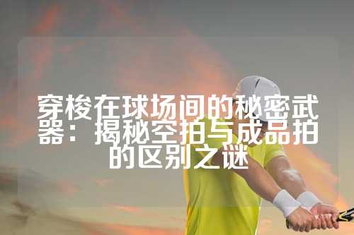 穿梭在球场间的秘密武器：揭秘空拍与成品拍的区别之谜