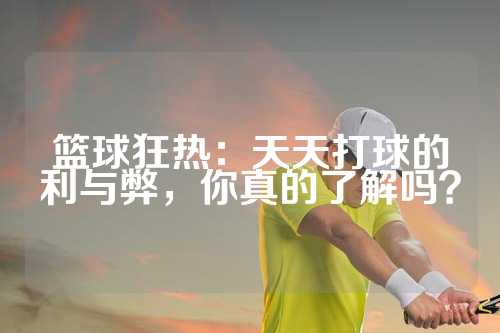 篮球狂热：天天打球的利与弊，你真的了解吗？