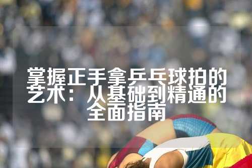 掌握正手拿乒乓球拍的艺术：从基础到精通的全面指南