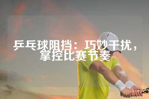 乒乓球阻挡：巧妙干扰，掌控比赛节奏