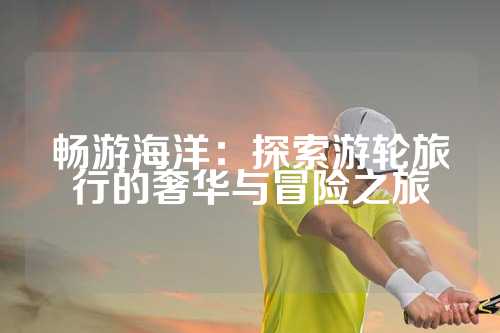 畅游海洋：探索游轮旅行的奢华与冒险之旅