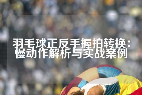 羽毛球正反手握拍转换：慢动作解析与实战案例