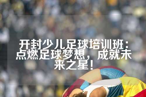 开封少儿足球培训班：点燃足球梦想，成就未来之星！