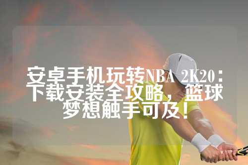 安卓手机玩转NBA 2K20：下载安装全攻略，篮球梦想触手可及！