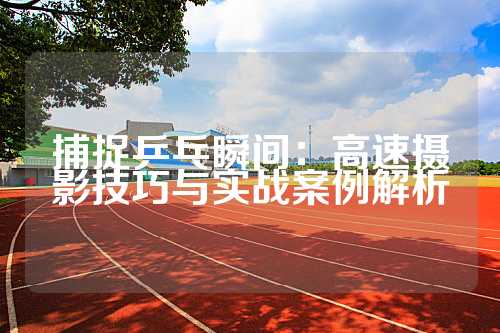 捕捉乒乓瞬间：高速摄影技巧与实战案例解析
