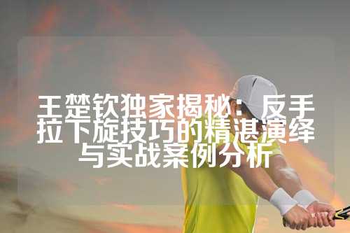 王楚钦独家揭秘：反手拉下旋技巧的精湛演绎与实战案例分析
