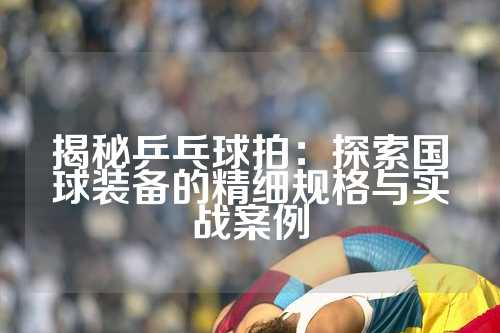 揭秘乒乓球拍：探索国球装备的精细规格与实战案例