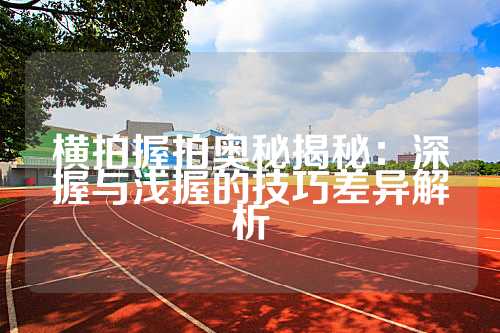 横拍握拍奥秘揭秘：深握与浅握的技巧差异解析