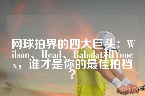 网球拍界的四大巨头：Wilson、Head、Babolat和Yonex，谁才是你的最佳拍档？