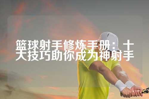 篮球射手修炼手册：十大技巧助你成为神射手