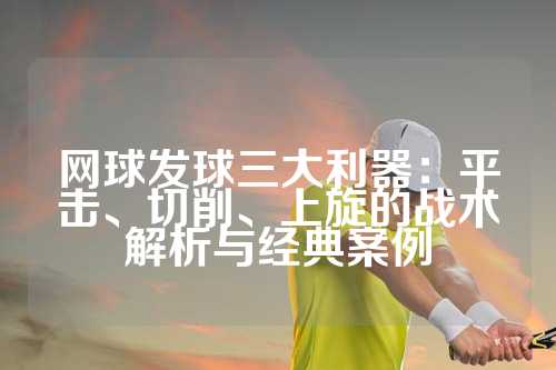 网球发球三大利器：平击、切削、上旋的战术解析与经典案例