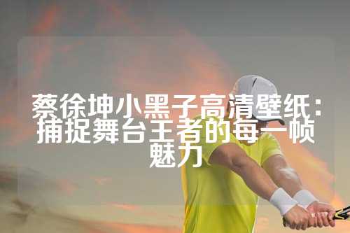 蔡徐坤小黑子高清壁纸：捕捉舞台王者的每一帧魅力