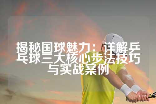 揭秘国球魅力：详解乒乓球三大核心步法技巧与实战案例