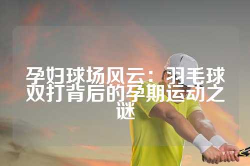 孕妇球场风云：羽毛球双打背后的孕期运动之谜