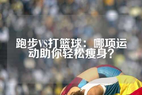 跑步VS打篮球：哪项运动助你轻松瘦身？