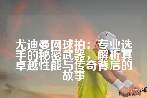 尤迪曼网球拍：专业选手的秘密武器，解析其卓越性能与传奇背后的故事