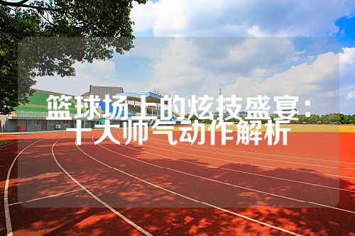 篮球场上的炫技盛宴：十大帅气动作解析