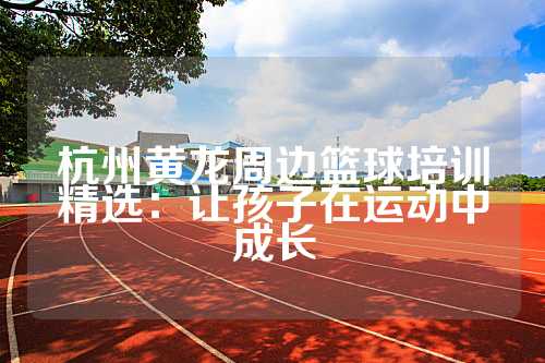 杭州黄龙周边篮球培训精选：让孩子在运动中成长