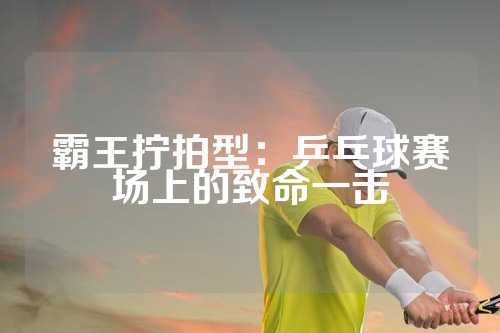 霸王拧拍型：乒乓球赛场上的致命一击