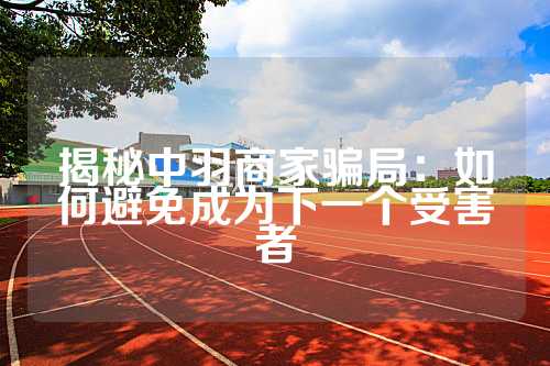揭秘中羽商家骗局：如何避免成为下一个受害者