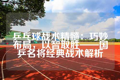 乒乓球战术精髓：巧妙布局，以智取胜——国乒名将经典战术解析