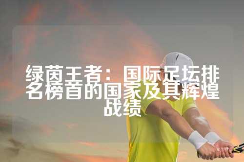 绿茵王者：国际足坛排名榜首的国家及其辉煌战绩