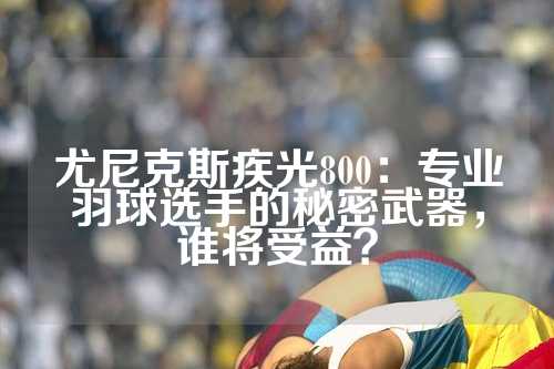 尤尼克斯疾光800：专业羽球选手的秘密武器，谁将受益？