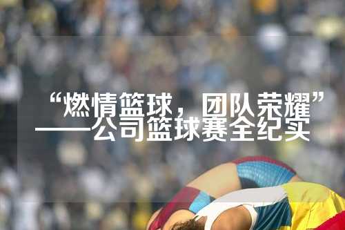 “燃情篮球，团队荣耀”——公司篮球赛全纪实