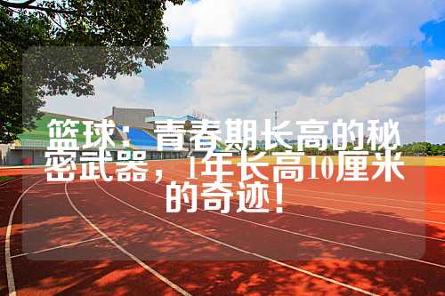 篮球：青春期长高的秘密武器，1年长高10厘米的奇迹！