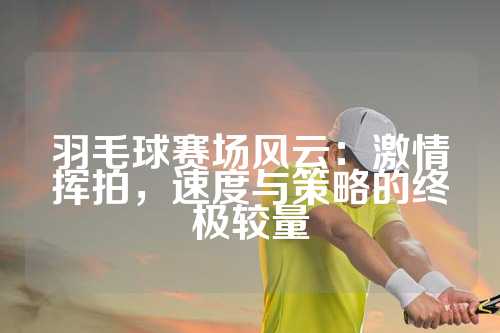 羽毛球赛场风云：激情挥拍，速度与策略的终极较量