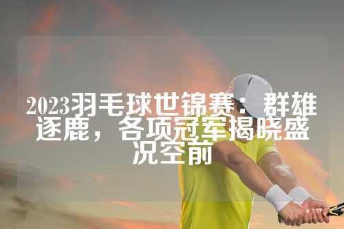 2023羽毛球世锦赛：群雄逐鹿，各项冠军揭晓盛况空前