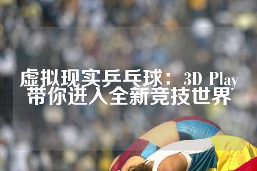 虚拟现实乒乓球：3D Play带你进入全新竞技世界