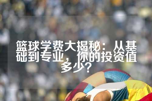 篮球学费大揭秘：从基础到专业，你的投资值多少？