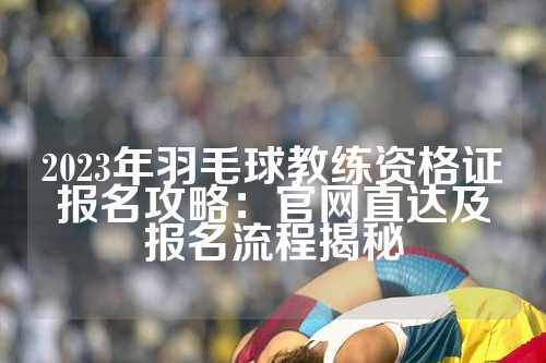 2023年羽毛球教练资格证报名攻略：官网直达及报名流程揭秘