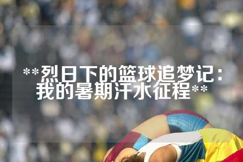 **烈日下的篮球追梦记：我的暑期汗水征程**