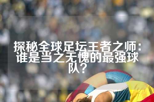 探秘全球足坛王者之师：谁是当之无愧的最强球队？