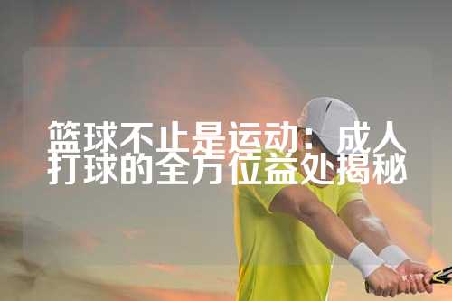 篮球不止是运动：成人打球的全方位益处揭秘