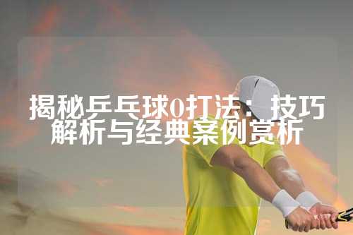 揭秘乒乓球O打法：技巧解析与经典案例赏析