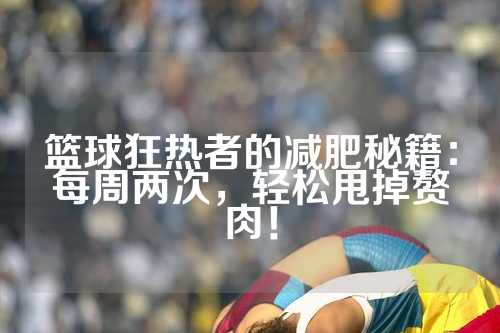 篮球狂热者的减肥秘籍：每周两次，轻松甩掉赘肉！