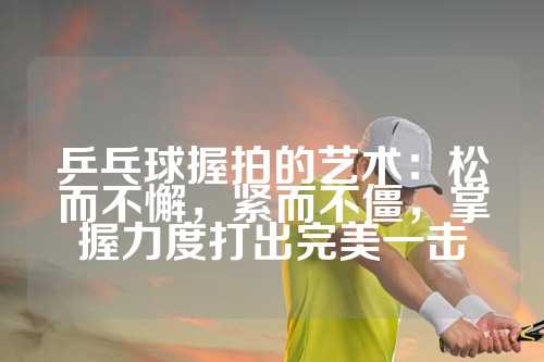 乒乓球握拍的艺术：松而不懈，紧而不僵，掌握力度打出完美一击