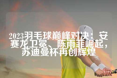2023羽毛球巅峰对决：安赛龙卫冕、陈雨菲崛起，苏迪曼杯再创辉煌