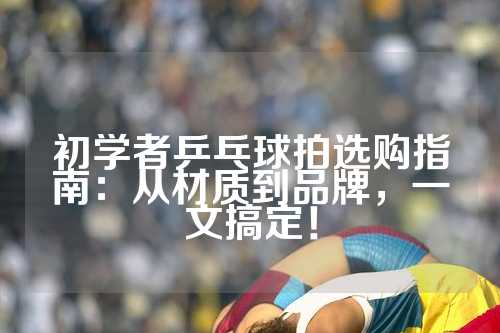 初学者乒乓球拍选购指南：从材质到品牌，一文搞定！