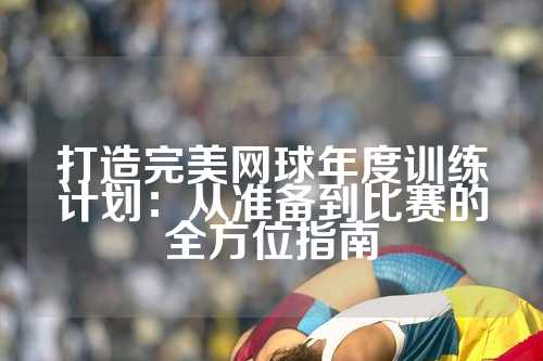 打造完美网球年度训练计划：从准备到比赛的全方位指南